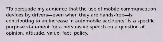 "To persuade my audience that the use of mobile communication devices by drivers—even when they are hands-free—is contributing to an increase in automobile accidents" is a specific purpose statement for a persuasive speech on a question of opinion. attitude. value. fact. policy.