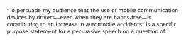 "To persuade my audience that the use of mobile communication devices by drivers—even when they are hands-free—is contributing to an increase in automobile accidents" is a specific purpose statement for a persuasive speech on a question of: