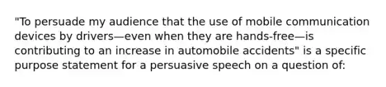 "To persuade my audience that the use of mobile communication devices by drivers—even when they are hands-free—is contributing to an increase in automobile accidents" is a specific purpose statement for a persuasive speech on a question of: