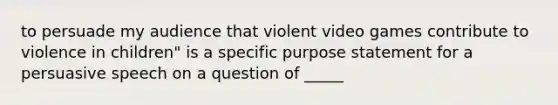 to persuade my audience that violent video games contribute to violence in children" is a specific purpose statement for a persuasive speech on a question of _____