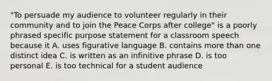 "To persuade my audience to volunteer regularly in their community and to join the Peace Corps after college" is a poorly phrased specific purpose statement for a classroom speech because it A. uses figurative language B. contains <a href='https://www.questionai.com/knowledge/keWHlEPx42-more-than' class='anchor-knowledge'>more than</a> one distinct idea C. is written as an infinitive phrase D. is too personal E. is too technical for a student audience