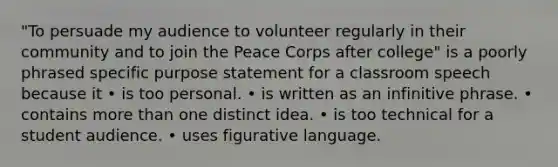 "To persuade my audience to volunteer regularly in their community and to join the Peace Corps after college" is a poorly phrased specific purpose statement for a classroom speech because it • is too personal. • is written as an infinitive phrase. • contains more than one distinct idea. • is too technical for a student audience. • uses figurative language.