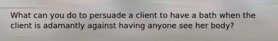 What can you do to persuade a client to have a bath when the client is adamantly against having anyone see her body?