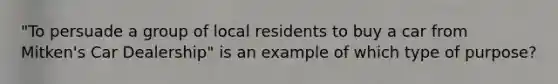 "To persuade a group of local residents to buy a car from Mitken's Car Dealership" is an example of which type of purpose?