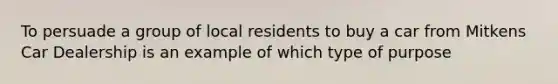 To persuade a group of local residents to buy a car from Mitkens Car Dealership is an example of which type of purpose