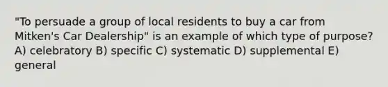 "To persuade a group of local residents to buy a car from Mitken's Car Dealership" is an example of which type of purpose? A) celebratory B) specific C) systematic D) supplemental E) general