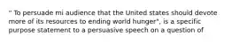 " To persuade mi audience that the United states should devote more of its resources to ending world hunger", is a specific purpose statement to a persuasive speech on a question of