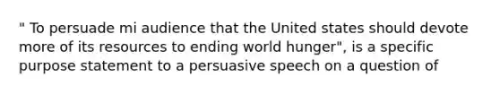 " To persuade mi audience that the United states should devote more of its resources to ending world hunger", is a specific purpose statement to a persuasive speech on a question of