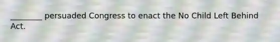 ________ persuaded Congress to enact the No Child Left Behind Act.