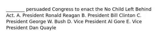 ________ persuaded Congress to enact the No Child Left Behind Act. A. President Ronald Reagan B. President Bill Clinton C. President George W. Bush D. Vice President Al Gore E. Vice President Dan Quayle