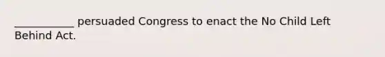 ___________ persuaded Congress to enact the No Child Left Behind Act.