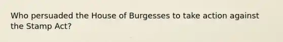 Who persuaded the House of Burgesses to take action against the Stamp Act?