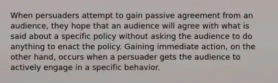 When persuaders attempt to gain passive agreement from an audience, they hope that an audience will agree with what is said about a specific policy without asking the audience to do anything to enact the policy. Gaining immediate action, on the other hand, occurs when a persuader gets the audience to actively engage in a specific behavior.