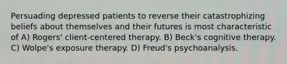 Persuading depressed patients to reverse their catastrophizing beliefs about themselves and their futures is most characteristic of A) Rogers' client-centered therapy. B) Beck's cognitive therapy. C) Wolpe's exposure therapy. D) Freud's psychoanalysis.