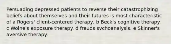 Persuading depressed patients to reverse their catastrophizing beliefs about themselves and their futures is most characteristic of a Rogers' client-centered therapy, b Beck's cognitive therapy. c Wolne's exposure therapy. d freuds svchoanalysis. e Skinner's aversive therapy.