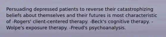 Persuading depressed patients to reverse their catastrophizing beliefs about themselves and their futures is most characteristic of -Rogers' client-centered therapy. -Beck's cognitive therapy. -Wolpe's exposure therapy. -Freud's psychoanalysis.