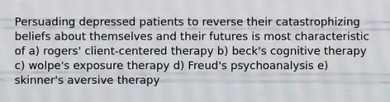 Persuading depressed patients to reverse their catastrophizing beliefs about themselves and their futures is most characteristic of a) rogers' client-centered therapy b) beck's cognitive therapy c) wolpe's exposure therapy d) Freud's psychoanalysis e) skinner's aversive therapy