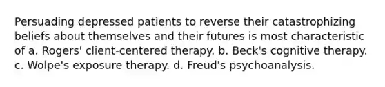 Persuading depressed patients to reverse their catastrophizing beliefs about themselves and their futures is most characteristic of a. Rogers' client-centered therapy. b. Beck's cognitive therapy. c. Wolpe's exposure therapy. d. Freud's psychoanalysis.