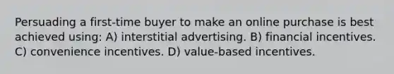 Persuading a first-time buyer to make an online purchase is best achieved using: A) interstitial advertising. B) financial incentives. C) convenience incentives. D) value-based incentives.