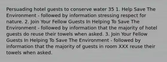 Persuading hotel guests to conserve water 35 1. Help Save The Environment - followed by information stressing respect for nature. 2. Join Your Fellow Guests In Helping To Save The Environment - followed by information that the majority of hotel guests do reuse their towels when asked. 3. Join Your Fellow Guests In Helping To Save The Environment - followed by information that the majority of guests in room XXX reuse their towels when asked.