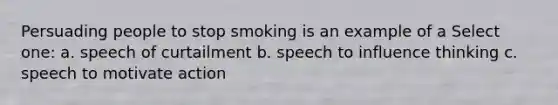 Persuading people to stop smoking is an example of a Select one: a. speech of curtailment b. speech to influence thinking c. speech to motivate action