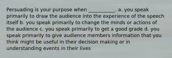 Persuading is your purpose when ___________. a. you speak primarily to draw the audience into the experience of the speech itself b. you speak primarily to change the minds or actions of the audience c. you speak primarily to get a good grade d. you speak primarily to give audience members information that you think might be useful in their <a href='https://www.questionai.com/knowledge/kuI1pP196d-decision-making' class='anchor-knowledge'>decision making</a> or in understanding events in their lives