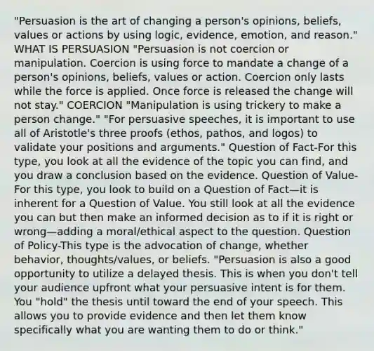 "Persuasion is the art of changing a person's opinions, beliefs, values or actions by using logic, evidence, emotion, and reason." WHAT IS PERSUASION "Persuasion is not coercion or manipulation. Coercion is using force to mandate a change of a person's opinions, beliefs, values or action. Coercion only lasts while the force is applied. Once force is released the change will not stay." COERCION "Manipulation is using trickery to make a person change." "For persuasive speeches, it is important to use all of Aristotle's three proofs (ethos, pathos, and logos) to validate your positions and arguments." Question of Fact-For this type, you look at all the evidence of the topic you can find, and you draw a conclusion based on the evidence. Question of Value-For this type, you look to build on a Question of Fact—it is inherent for a Question of Value. You still look at all the evidence you can but then make an informed decision as to if it is right or wrong—adding a moral/ethical aspect to the question. Question of Policy-This type is the advocation of change, whether behavior, thoughts/values, or beliefs. "Persuasion is also a good opportunity to utilize a delayed thesis. This is when you don't tell your audience upfront what your persuasive intent is for them. You "hold" the thesis until toward the end of your speech. This allows you to provide evidence and then let them know specifically what you are wanting them to do or think."