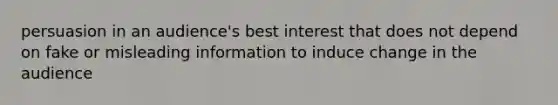 persuasion in an audience's best interest that does not depend on fake or misleading information to induce change in the audience