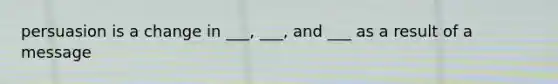 persuasion is a change in ___, ___, and ___ as a result of a message