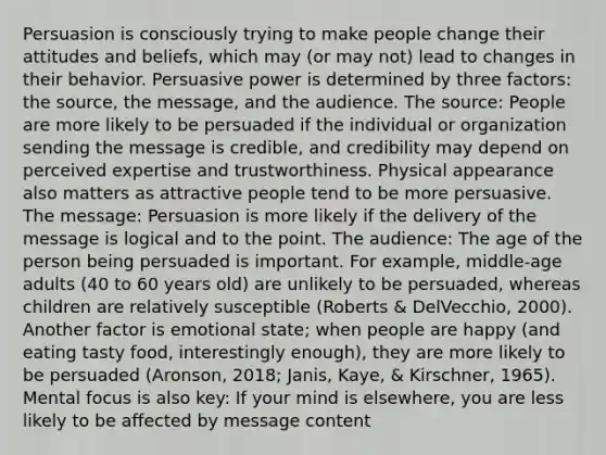 Persuasion is consciously trying to make people change their attitudes and beliefs, which may (or may not) lead to changes in their behavior. Persuasive power is determined by three factors: the source, the message, and the audience. The source: People are more likely to be persuaded if the individual or organization sending the message is credible, and credibility may depend on perceived expertise and trustworthiness. Physical appearance also matters as attractive people tend to be more persuasive. The message: Persuasion is more likely if the delivery of the message is logical and to the point. The audience: The age of the person being persuaded is important. For example, middle-age adults (40 to 60 years old) are unlikely to be persuaded, whereas children are relatively susceptible (Roberts & DelVecchio, 2000). Another factor is emotional state; when people are happy (and eating tasty food, interestingly enough), they are more likely to be persuaded (Aronson, 2018; Janis, Kaye, & Kirschner, 1965). Mental focus is also key: If your mind is elsewhere, you are less likely to be affected by message content