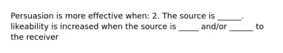 Persuasion is more effective when: 2. The source is ______. likeability is increased when the source is _____ and/or ______ to the receiver