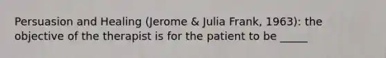 Persuasion and Healing (Jerome & Julia Frank, 1963): the objective of the therapist is for the patient to be _____