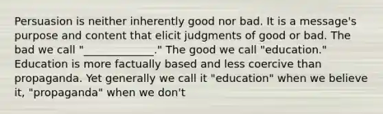 Persuasion is neither inherently good nor bad. It is a message's purpose and content that elicit judgments of good or bad. The bad we call "_____________." The good we call "education." Education is more factually based and less coercive than propaganda. Yet generally we call it "education" when we believe it, "propaganda" when we don't