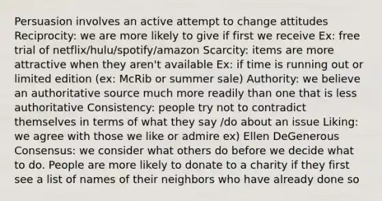 Persuasion involves an active attempt to change attitudes Reciprocity: we are more likely to give if first we receive Ex: free trial of netflix/hulu/spotify/amazon Scarcity: items are more attractive when they aren't available Ex: if time is running out or limited edition (ex: McRib or summer sale) Authority: we believe an authoritative source much more readily than one that is less authoritative Consistency: people try not to contradict themselves in terms of what they say /do about an issue Liking: we agree with those we like or admire ex) Ellen DeGenerous Consensus: we consider what others do before we decide what to do. People are more likely to donate to a charity if they first see a list of names of their neighbors who have already done so