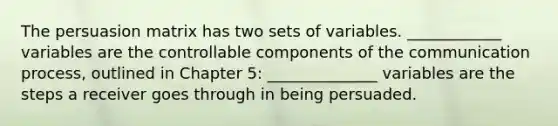 The persuasion matrix has two sets of variables. ____________ variables are the controllable components of the communication process, outlined in Chapter 5: ______________ variables are the steps a receiver goes through in being persuaded.