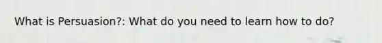 What is Persuasion?: What do you need to learn how to do?