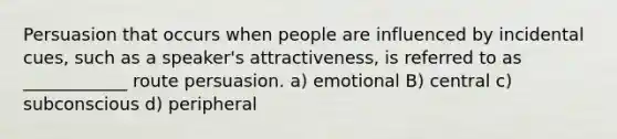 Persuasion that occurs when people are influenced by incidental cues, such as a speaker's attractiveness, is referred to as ____________ route persuasion. a) emotional B) central c) subconscious d) peripheral