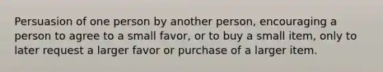 Persuasion of one person by another person, encouraging a person to agree to a small favor, or to buy a small item, only to later request a larger favor or purchase of a larger item.