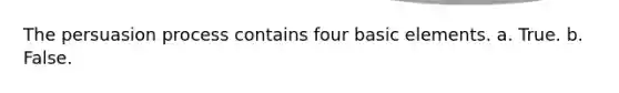 The persuasion process contains four basic elements.​ a. ​True. b. ​False.