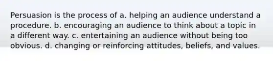 Persuasion is the process of a. helping an audience understand a procedure. b. encouraging an audience to think about a topic in a different way. c. entertaining an audience without being too obvious. d. changing or reinforcing attitudes, beliefs, and values.