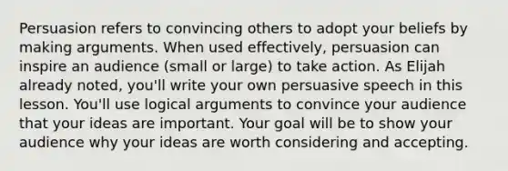 Persuasion refers to convincing others to adopt your beliefs by making arguments. When used effectively, persuasion can inspire an audience (small or large) to take action. As Elijah already noted, you'll write your own persuasive speech in this lesson. You'll use logical arguments to convince your audience that your ideas are important. Your goal will be to show your audience why your ideas are worth considering and accepting.