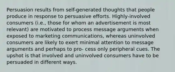 Persuasion results from self-generated thoughts that people produce in response to persuasive efforts. Highly-involved consumers (i.e., those for whom an advertisement is most relevant) are motivated to process message arguments when exposed to marketing communications, whereas uninvolved consumers are likely to exert minimal attention to message arguments and perhaps to pro- cess only peripheral cues. The upshot is that involved and uninvolved consumers have to be persuaded in different ways.