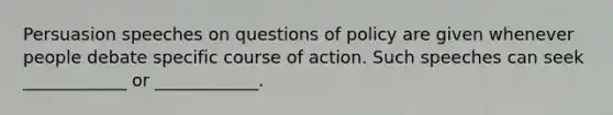 Persuasion speeches on questions of policy are given whenever people debate specific course of action. Such speeches can seek ____________ or ____________.