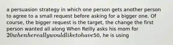 a persuasion strategy in which one person gets another person to agree to a small request before asking for a bigger one. Of course, the bigger request is the target, the change the first person wanted all along When Reilly asks his mom for 20 when he really would like to have50, he is using