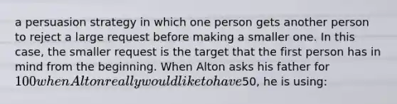 a persuasion strategy in which one person gets another person to reject a large request before making a smaller one. In this case, the smaller request is the target that the first person has in mind from the beginning. When Alton asks his father for 100 when Alton really would like to have50, he is using: