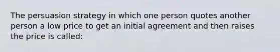 The persuasion strategy in which one person quotes another person a low price to get an initial agreement and then raises the price is called: