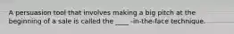 A persuasion tool that involves making a big pitch at the beginning of a sale is called the ____ -in-the-face technique.