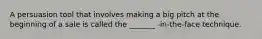 A persuasion tool that involves making a big pitch at the beginning of a sale is called the _______ -in-the-face technique.