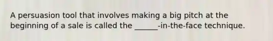 A persuasion tool that involves making a big pitch at the beginning of a sale is called the ______-in-the-face technique.