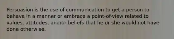 Persuasion is the use of communication to get a person to behave in a manner or embrace a point-of-view related to values, attitudes, and/or beliefs that he or she would not have done otherwise.